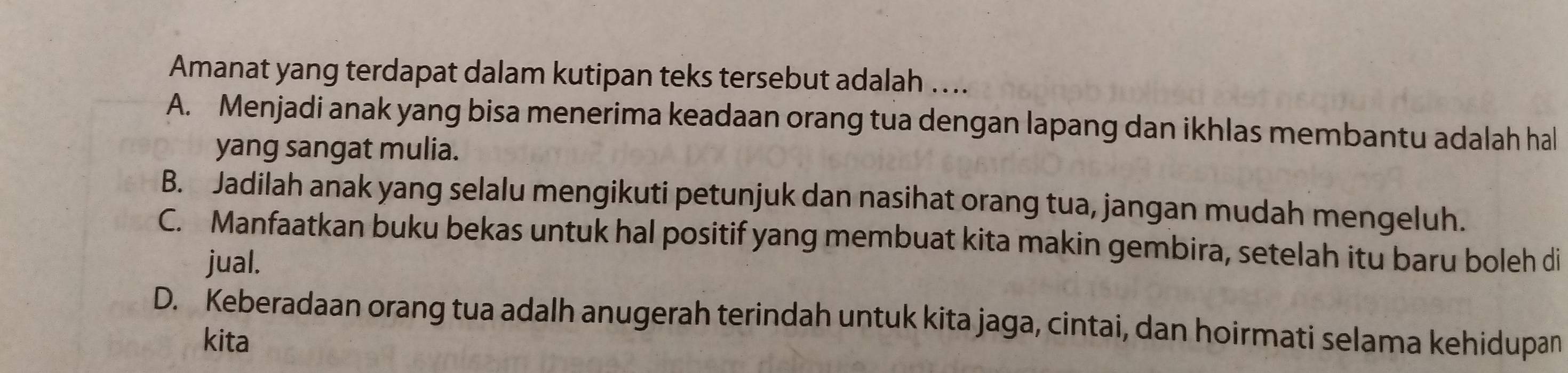 Amanat yang terdapat dalam kutipan teks tersebut adalah …...
A. Menjadi anak yang bisa menerima keadaan orang tua dengan lapang dan ikhlas membantu adalah hal
yang sangat mulia.
B. Jadilah anak yang selalu mengikuti petunjuk dan nasihat orang tua, jangan mudah mengeluh.
C. Manfaatkan buku bekas untuk hal positif yang membuat kita makin gembira, setelah itu baru boleh di
jual.
D. Keberadaan orang tua adalh anugerah terindah untuk kita jaga, cintai, dan hoirmati selama kehidupan
kita