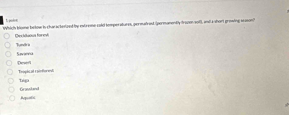 Which biome below is characterized by extreme cold temperatures, permafrost (permanently frozen soil), and a short growing season?
Deciduous forest
Tundra
Savanna
Desert
Tropical rainforest
Taiga
Grassland
Aquatic