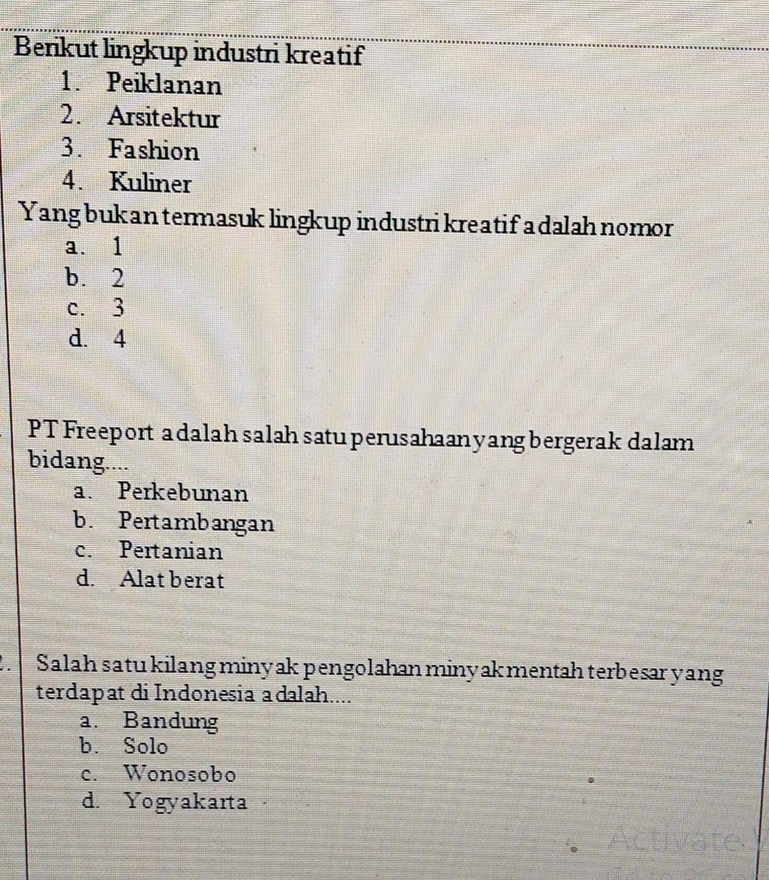 Berikut lingkup industri kreatif
1. Peiklanan
2. Arsitektur
3. Fashion
4. Kuliner
Yang buk an termasuk lingkup industri kreatif a dalah nomor
a、 1
b. 2
c. 3
d. 4
PT Freeport a dalah salah satuperusahaanyangbergerak dalam
bidang....
a. Perkebunan
b. Pertambangan
c. Pertanian
d. Alat berat
. Salah satu kilang minyak pengolahan minyakmentah terbesar yang
terdapat di Indonesia adalah....
a. Bandung
b. Solo
c. Wonosobo
d. Yogyakarta