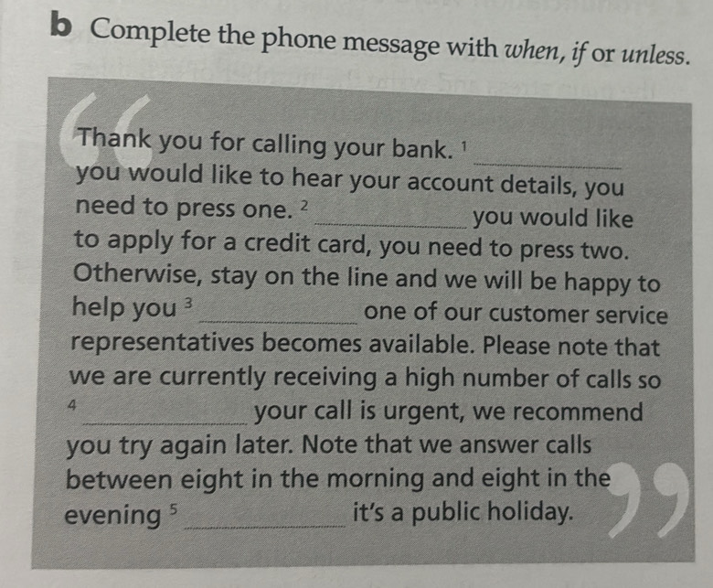 Complete the phone message with when, if or unless. 
_ 
Thank you for calling your bank. 1 
you would like to hear your account details, you 
need to press one. _2 _you would like 
to apply for a credit card, you need to press two. 
Otherwise, stay on the line and we will be happy to 
help yo u^3 _one of our customer service 
representatives becomes available. Please note that 
we are currently receiving a high number of calls so 
4 
_your call is urgent, we recommend 
you try again later. Note that we answer calls 
between eight in the morning and eight in the 
evening ⁵ _it’s a public holiday.