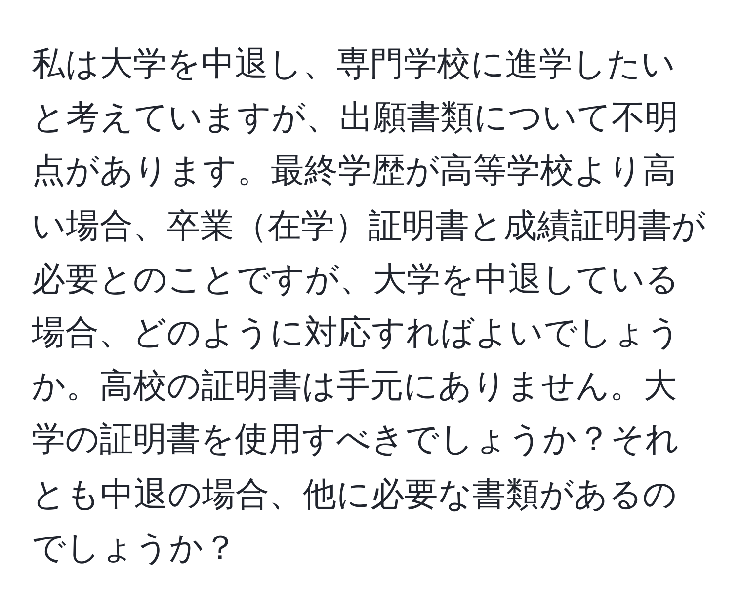 私は大学を中退し、専門学校に進学したいと考えていますが、出願書類について不明点があります。最終学歴が高等学校より高い場合、卒業在学証明書と成績証明書が必要とのことですが、大学を中退している場合、どのように対応すればよいでしょうか。高校の証明書は手元にありません。大学の証明書を使用すべきでしょうか？それとも中退の場合、他に必要な書類があるのでしょうか？