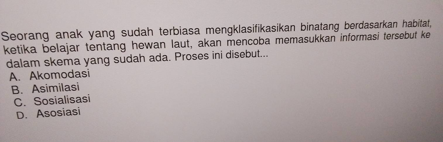 Seorang anak yang sudah terbiasa mengklasifikasikan binatang berdasarkan habitat,
ketika belajar tentang hewan laut, akan mencoba memasukkan informasi tersebut ke
dalam skema yang sudah ada. Proses ini disebut...
A. Akomodasi
B. Asimilasi
C. Sosialisasi
D. Asosiasi