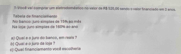 1-Você vai comprar um eletrodoméstico no valor de R$ 520,00 sendo o valor financiado em 2 anos. 
Tabela de financiamento 
No banco: juro simples de 15% ao mês 
Na loja: juro simples de 160% ao and 
a) Qual e o juro do banco, em reais ? 
b) Qual e o juro da loja ? 
c) Qual financiamento você escolheria