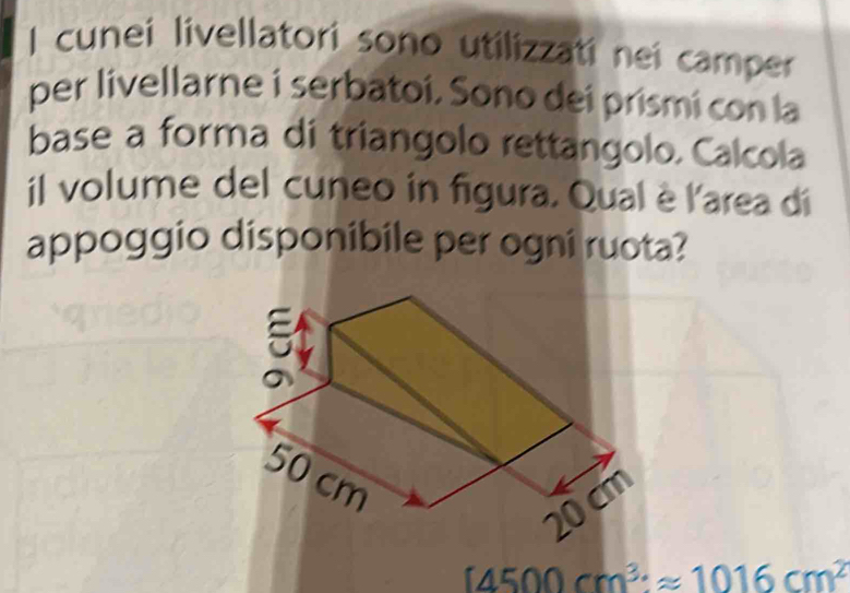 cunei livellatori sono utilizzati nei camper 
per livellarne i serbatoi, Sono dei prismí con la 
base a forma di triangolo rettangolo. Calcola 
il volume del cuneo in figura. Qual è l'area di 
appoggio disponibile per ogni ruota?
[4500cm^3· approx 1016cm^2