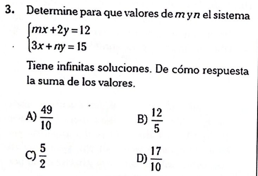 Determine para que valores de m y n el sistema
beginarrayl mx+2y=12 3x+ny=15endarray.
Tene infinitas soluciones. De cómo respuesta
la suma de los valores.
A)  49/10 
B)  12/5 
C)  5/2  D)  17/10 