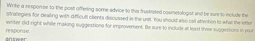 Write a response to the post offering some advice to this frustrated cosmetologist and be sure to include the 
strategies for dealing with difficult clients discussed in the unit. You should also call attention to what the letter 
writer did right while making suggestions for improvement. Be sure to include at least three suggestions in your 
response. 
answer: