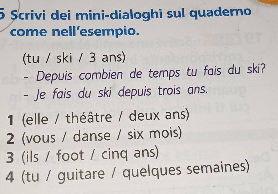 5 Șcrivi dei mini-dialoghi sul quaderno 
come nell’esempio. 
(tu / ski / 3 ans) 
- Depuis combien de temps tu fais du ski? 
- Je fais du ski depuis trois ans. 
1 (elle / théâtre / deux ans) 
2 (vous / danse / six mois) 
3 (ils / foot / cinq ans) 
4 (tu / guitare / quelques semaines)