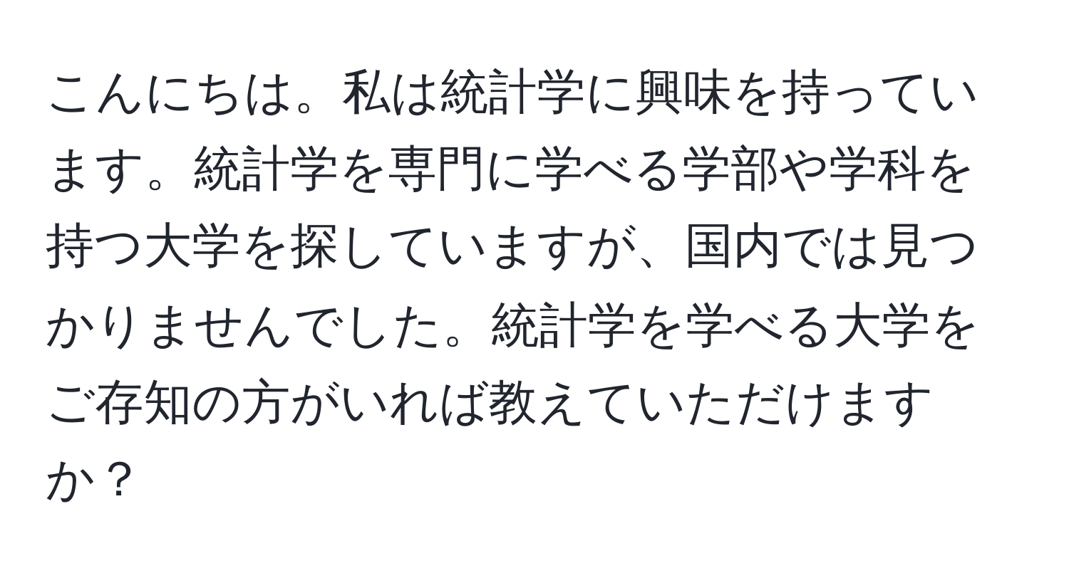 こんにちは。私は統計学に興味を持っています。統計学を専門に学べる学部や学科を持つ大学を探していますが、国内では見つかりませんでした。統計学を学べる大学をご存知の方がいれば教えていただけますか？