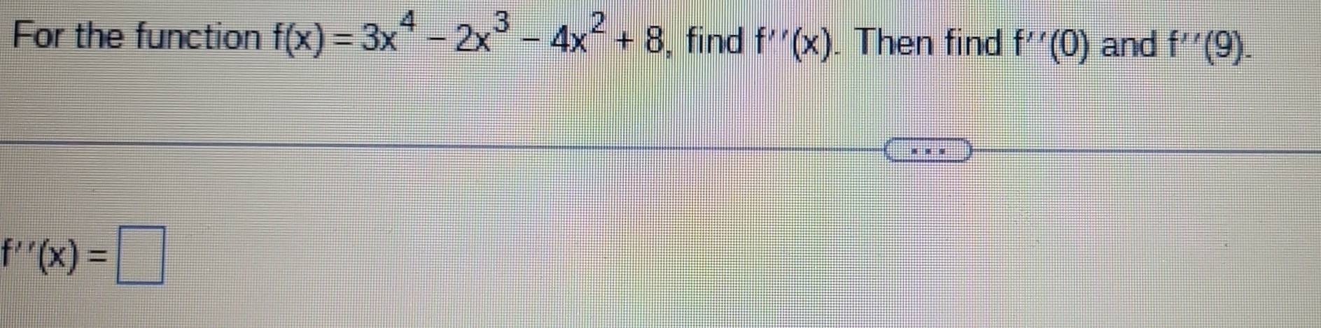 For the function f(x)=3x^4-2x^3-4x^2+8 , find f''(x). Then find f''(0) and f''(9).
f''(x)=□