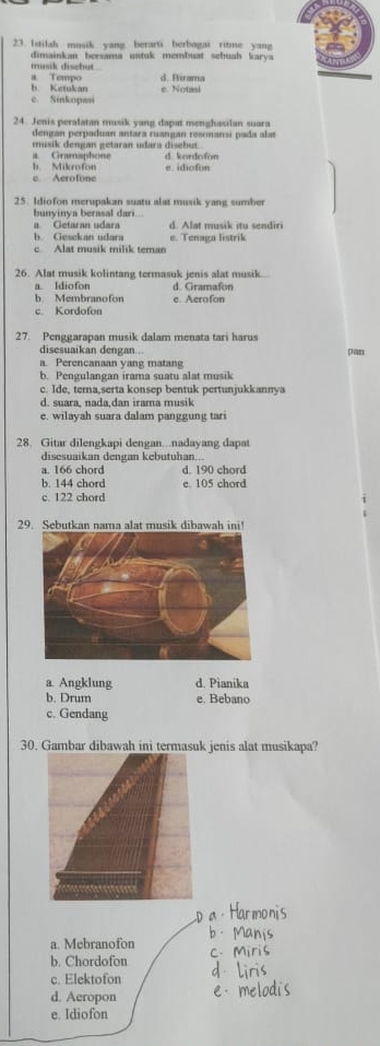 Istilah musik. yang. berarti berbagai ritme yang
dimainkan bersama untuk membuat schuah karys 
musik disebut
b Ketukan a Tempo d. Birama
Sin k op e. Notasi
24. Jenis peralatan musik yang dapat menghasilan suara
dengan perpaduan antara ruangan resonansi pada ala
musik dengan getaran udara disebut.
a. Gramaphone d. kordofon
h Mikrofon e. idiofon
c. Aerofone
25. Idiofon merupakan suatu alat musik yang sumber
bunyinya berasal dari
a Getaran udara d. Alat musik itu sendiri
b. Gesckan udara e. Tenaga listrik
c. Alat musik milik teman
26. Alat musik kolintang termasuk jenis alat musik..
a. Idiofon d. Gramafon
b. Membranofon
c. Kordofon e. Aerofon
27. Penggarapan musik dalam menata tari harus
disesuaikan dengan . pan
a. Perencanaan yang matang
b. Pengulangan irama suatu alat musik
c. Ide, tema,serta konsep bentuk pertunjukkannya
d. suara, nada,dan irama musik
e. wilayah suara dalam panggung tari
28. Gitar dilengkapi dengan...nadayang dapat
disesuaikan dengan kebutuhan...
a. 166 chord d. 190 chord
b. 144 chord e. 105 chord
c 122 chord
29. Sebutkan nama alat musik dibawah ini!
a. Angklung d. Pianika
b. Drum e. Bebano
c. Gendang
30. Gambar dibawah ini termasuk jenis alat musikapa?
a. Mebranofon
b. Chordofon
c. Elektofon
d. Aeropon
e. Idiofon