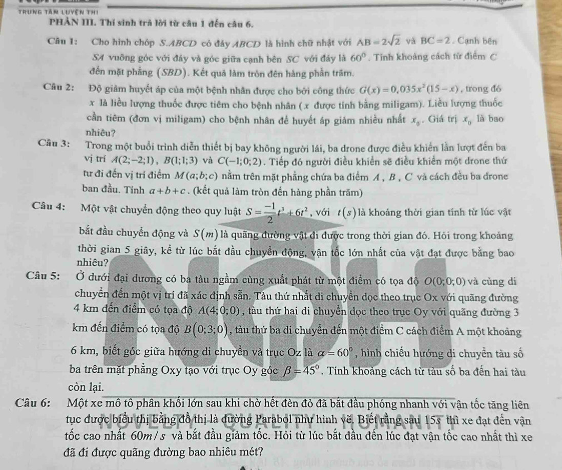 trung tâm luyện thi
PHẢN III. Thí sinh trã lời từ câu 1 đến câu 6.
Câu 1: Cho hình chóp S.ABCD có đây ABCD là hình chữ nhật với AB=2sqrt(2) và BC=2. Cạnh bên
SA vuỡng góc với đáy và góc giữa cạnh bên SC với đáy là 60°. Tỉnh khoảng cách từ điểm C
đến mặt phẳng (SBD). Kết quả làm tròn đên hàng phần trăm.
Câu 2: Độ giảm huyết áp của một bệnh nhân được cho bởi công thức G(x)=0,035x^2(15-x) , trong đó
x là liều lượng thuốc được tiêm cho bệnh nhân (x được tính bằng miligam). Liều lượng thuốc
cần tiêm (đơn vị miligam) cho bệnh nhân để huyết áp giảm nhiều nhất x_0. Giá trị x_0 là bao
nhiêu?
Câu 3: Trong một buổi trình diễn thiết bị bay không người lái, ba drone được điều khiển lần lượt đến ba
vị trí A(2;-2;1),B(1;1;3) và C(-1;0;2). Tiếp đó người điều khiển sẽ điều khiền một drone thứ
tư đi đến vị trí điểm M(a;b;c) nằm trên mặt phẳng chứa ba điểm A , B , C và cách đều ba drone
ban đầu. Tính a+b+c. (kết quả làm tròn đến hàng phần trăm)
Câu 4: Một vật chuyển động theo quy luật S= (-1)/2 t^3+6t^2 , với t(s) là khoảng thời gian tính từ lúc vật
bắt đầu chuyền động và S(m) là quãng đường vật đi được trong thời gian đó. Hỏi trong khoảng
thời gian 5 giây, kể từ lúc bắt đầu chuyền động, vận tốc lớn nhất của vật đạt được bằng bao
nhiêu?
Câu 5: Ở dưới đại dương có ba tàu ngầm cùng xuất phát từ một điểm có tọa độ O(0;0;0) và cùng di
chuyển đến một vị trí đã xác định sẵn. Tàu thứ nhất di chuyền dọc theo trục Ox với quãng đường
4 km đến điểm có tọa độ A(4;0;0) , tàu thứ hai di chuyển dọc theo trục Oy với quãng đường 3
km đến điểm có tọa độ B(0;3;0) , tàu thứ ba di chuyển đến một điểm C cách điểm A một khoảng
6 km, biết góc giữa hướng di chuyển và trục Oz là alpha =60° , hình chiếu hướng di chuyền tàu số
ba trên mặt phẳng Oxy tạo với trục Oy góc beta =45°. Tính khoảng cách từ tàu số ba đến hai tàu
còn lại.
Câu 6: Một xe mô tô phân khối lớn sau khi chờ hết đèn đỏ đã bắt đầu phóng nhanh với vận tốc tăng liên
tục được biểu thị bằng đồ thị là đường Parabol như hình vẽ. Biết rằng sau 15s thì xe đạt đến vận
tốc cao nhất 60m / s và bắt đầu giảm tốc. Hỏi từ lúc bắt đầu đến lúc đạt vận tốc cao nhất thì xe
đã đi được quãng đường bao nhiêu mét?