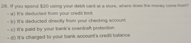 If you spend $20 using your debit card at a store, where does the money come from?
- a) It's deducted from your credit limit
- b) It's deducted directly from your checking account
- c) It's paid by your bank's overdraft protection
- d) It's charged to your bank account's credit balance