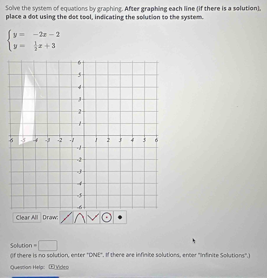 Solve the system of equations by graphing. After graphing each line (if there is a solution), 
place a dot using the dot tool, indicating the solution to the system.
beginarrayl y=-2x-2 y= 1/2 x+3endarray.
- 
Clear All Draw: 
Solution =□
(If there is no solution, enter "DNE". If there are infinite solutions, enter "Infinite Solutions".) 
Question Help: Video