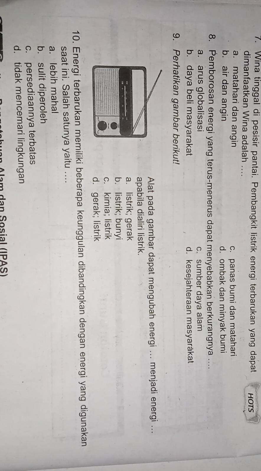 Wina tinggal di pesisir pantai. Pembangkit listrik energi terbarukan yang dapat HOTS
dimanfaatkan Wina adalah ....
a. matahari dan angin
c. panas bumi dan matahari
b. air dan angin
d. ombak dan minyak bumi
8. Pemborosan energi yang terus-menerus dapat menyebabkan berkurangnya ....
a. arus globalisasi c. sumber daya alam
b. daya beli masyarakat d. kesejahteraan masyarákat
9. Perhatikan gambar berikut!
Alat pada gambar dapat mengubah energi ... menjadi energi ...
apabila dialiri listrik.
a. listrik; gerak
b. listrik; bunyi
c. kimia; listrik
d. gerak; listrik
10. Energi terbarukan memiliki beberapa keunggulan dibandingkan dengan energi yang digunakan
saat ini. Salah satunya yaitu ....
a. lebih mahal
b. sulit diperoleh
c. persediaannya terbatas
d. tidak mencemari lingkungan
Nam dạn Sosial (IPAS)