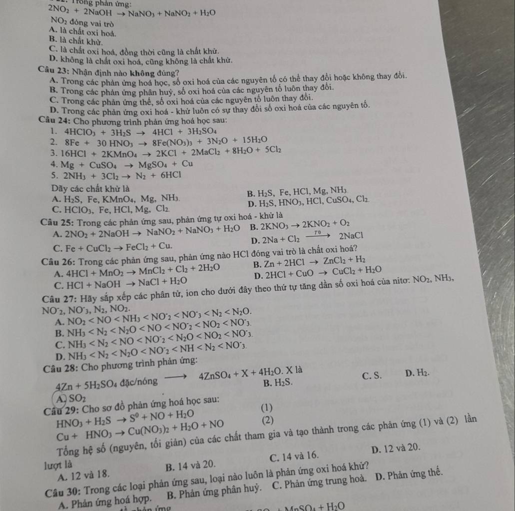 2NO_2+2NaOHto NaNO_3+NaNO_2+H_2O
NO_2 đóng vai trò
A. là chất oxi hoá.
B. là chất khử.
C. là chất oxi hoá, đồng thời cũng là chất khử.
D. không là chất oxi hoá, cũng không là chất khử.
Câu 23: Nhận định nào không đúng?
A. Trong các phản ứng hoá học, số oxi hoá của các nguyên tố có thể thay đồi hoặc không thay đổi.
B. Trong các phản ứng phân huỷ, số oxi hoá của các nguyên tố luôn thay đổi.
C. Trong các phản ứng thế, số oxi hoá của các nguyên tổ luôn thay đồi.
D. Trong các phản ứng oxi hoá - khử luôn có sự thay đổi số oxi hoá của các nguyên tố.
Câu 24: Cho phương trình phản ứng hoá học sau:
1. 4HClO_3+3H_2Sto 4HCl+3H_2SO_4
2. 8Fe+30HNO_3to 8Fe(NO_3)_3+3N_2O+15H_2O
3. 16HCl+2KMnO_4to 2KCl+2MaCl_2+8H_2O+5Cl_2
4. Mg+CuSO_4to MgSO_4+Cu
5. 2NH_3+3Cl_2to N_2+6HCl
Dãy các chất khử là
B. H_2S. Fe,HCl,Mg,NH_3
A. H_2S,Fe,KMnO_4,Mg,NH_3. H_2S,HNO_3,HCl,CuSO_4,Cl_2
C. HClO_3,Fe,HCl,Mg,Cl_2
D.
Câu 25: Trong các phản ứng sau, phản ứng tự oxi hoá - khử là
B. 2KNO_3to 2KNO_2+O_2
A. 2NO_2+2NaOHto NaNO_2+NaNO_3+H_2O D. 2Na+Cl_2to 2NaCl
C. Fe+CuCl_2to FeCl_2+Cu.
Câu 26: Trong các phản ứng sau, phản ứng nào HCl đóng vai trò là chất oxi hoá?
A. 4HCl+MnO_2to MnCl_2+Cl_2+2H_2O B. Zn+2HClto ZnCl_2+H_2
D. 2HCl+CuOto CuCl_2+H_2O
C. HCl+NaOHto NaCl+H_2O
Câu 27:Hay y sắp xếp các phân tử, ion cho dưới đây theo thứ tự tăng dần số oxi hoá của nitơ: NO_2,NH_3,
NO^-_3,N_2,NO_2.
NO_2^(-, NO_2)
A.
B. NH_3
C. NH_3
D.
Câu 28: Cho phương trình phản ứng: NH_3
B. H_2S. C. S. D. H_2.
4Zn+5H_2SO_4 đặc/nóng to 4ZnSO_4+X+4H_2O.Xla
A. SO_2
Câu 29: Cho sơ đồ phản ứng hoá học sau:
HNO_3+H_2Sto S^0+NO+H_2O
(1)
Cu+HNO_3to Cu(NO_3)_2+H_2O+NO (2)
Tổng hệ số (nguyên, tối giản) của các chất tham gia và tạo thành trong các phản ứng (1) và (2) lần
A. 12 và 18. C. 14 và 16. D. 12 và 20.
lượt là B. 14 và 20.
Câu 30: Trong các loại phản ứng sau, loại nào luôn là phản ứng oxi hoá khử?
A. Phản ứng hoá hợp. B. Phản ứng phân huỷ. C. Phản ứng trung hoà. D. Phản ứng thể.
+MnSO_4+H_2O