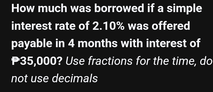 How much was borrowed if a simple 
interest rate of 2.10% was offered 
payable in 4 months with interest of
₱35,000? Use fractions for the time, do 
not use decimals