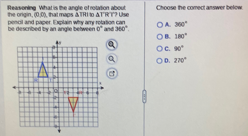 Reasoning What is the angle of rotation about Choose the correct answer below.
the origin, (0,0) , that maps △ TRI to △ T'R'I' ? Use
pencil and paper. Explain why any rotation can
A. 360°
be described by an angle between . 0° and 360°.
B. 180°
Q
C、 90°
Q
D. 270°
: