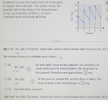 A patient receives the same dose of medication
at regular time intervals. The graph shows the 
quantity Q(t) of the drug in the bloodstream. 
in mg, as a function of time, t, in hours
Complete parts a through d below. 
(b) Find limlimits _xto 2^-Q(t) , if it exists. Select the correct choice below and, if necessary, fill ir
the answer boxes to complete your choice
A. As time gets closer to the patient's second dose of
medication prior to it being taken, the drug level in
limlimits _xto 2^-Q(t)=□ the patient's bloodstream approaches □ mg. 
At the precise instant the second dose is taken, the
B. limlimits _xto 2^-Q(t)=□ level of drug in the bloodstream is □ mg
C. The limit does not exist.
(c) Find lim Q(t) , if it exists. Select the correct choice below and, if necessary, fill in