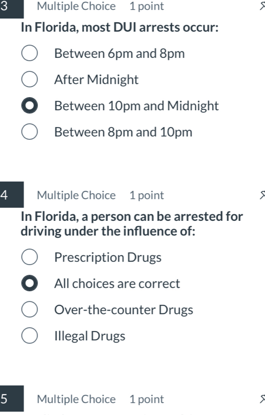 In Florida, most DUI arrests occur:
Between 6pm and 8pm
After Midnight
C Between 10pm and Midnight
Between 8pm and 10pm
4 Multiple Choice 1 point
In Florida, a person can be arrested for
driving under the influence of:
Prescription Drugs
I All choices are correct
Over-the-counter Drugs
Illegal Drugs
5 Multiple Choice 1 point