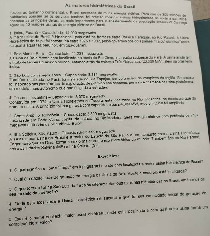 As maiores hidrelétricas do Brasil
Devido ao tamanho continental, o Brasil necessita de muita energia elétrica. Para que os 200 milhões de
habitantes possam ter os serviços básicos, foi preciso construir usinas hidroelétricas de norte a sul. Vocé
conhece as principais delas, as mais importantes para o abastecimento da população brasileira? Conheça
agora as 10 maiores usinas de energia elétrica do Brasil.
1. Itaipu, Paraná - Capacidade: 14.000 megawatts
A maior usina do Brasil é binacional, pois está na fronteira entre Brasil e Paraguai, no Rio Paraná. A Usina
Hidrelétrica de Itaipu foi construída entre 1975 e 1982, pelos governos dos dois países. "Itaipu" significa "pedra
na qual a água faz barulho", em tupi-guarani.
2. Belo Monte, Pará - Capacidade: 11.233 megawatts
A Usina de Belo Monte está localizada na bacia do Rio Xingu, na região sudoeste do Pará. A usina ainda tem
o título de terceira maior do mundo, estando atrás da chinesa Três Gargantas (20.300 MW), além da brasileira
Itaipu.
3. São Luiz do Tapajós, Pará - Capacidade: 8.381 megawatts
Também localizada no Pará, foi instalada no Rio Tapajós, sendo a maior do complexo da região. Se projeto
foi inspirado nas plataformas de exploração de petróleo nos oceanos, por isso é chamada de usina-plataforma,
um modelo mais autônomo que não é ligado a estradas.
4. Tucurui, Tocantins - Capacidade: 8.370 megawatts
Construída em 1974, a Usina Hidrelétrica de Tucuruí está localizada no Rio Tocantins, no município que dá
nome à usina. A princípio foi inaugurada com capacidade para 4.000 MW, mas em 2010 foi ampliada.
5. Santo Antônio, Rondônia - Capacidade: 3.300 megawatts
Localizada em Porto Velho, capital do estado, no Rio Madeira. Gera energia elétrica com potência de 71,6
megawatts através de 50 turbinas Bulbo.
6. Ilha Solteira, São Paulo - Capacidade: 3.444 megawatts
A sexta maior usina do Brasil é a maior do Estado de São Paulo e, em conjunto com a Usina Hidrelétrica
Engenheiro Sousa Dias, forma o sexto maior complexo hidrelétrico do mundo. Também fica no Rio Paraná,
entre as cidades Selvíria (MS) e Ilha Solteira (SP).
Exercícios:
1. O que significa o nome ''Itaipu'' em tupi-guarani e onde está localizada a maior usina hidrelétrica do Brasil?
2. Qual é a capacidade de geração de energia da Usina de Belo Monte e onde ela está localizada?
3. O que torna a Usina São Luiz do Tapajós diferente das outras usinas hidrelétricas no Brasil, em termos de
seu modelo de operação?
4. Onde está localizada a Usina Hidrelétrica de Tucuruí e qual foi sua capacidade inicial de geração de
energia?
5. Qual é o nome da sexta maior usina do Brasil, onde está localizada e com qual outra usina forma um
complexo hidrelétrico?