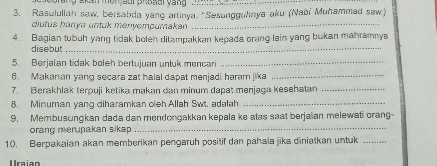 eorang akan menjadi pribadi yang … 
3. Rasulullah saw. bersabda yang artinya, “Sesungguhnya aku (Nabi Muhammad saw.) 
diutus hanya untuk menyempurnakan_ 
4. Bagian tubuh yang tidak boleh ditampakkan kepada orang lain yang bukan mahramnya 
disebut_ 
5. Berjalan tidak boleh bertujuan untuk mencari_ 
6. Makanan yang secara zat halal dapat menjadi haram jika_ 
7. Berakhlak terpuji ketika makan dan minum dapat menjaga kesehatan_ 
8. Minuman yang diharamkan oleh Allah Swt. adalah_ 
9. Membusungkan dada dan mendongakkan kepala ke atas saat berjalan melewati orang- 
orang merupakan sikap_ 
10. Berpakaian akan memberikan pengaruh positif dan pahala jika diniatkan untuk_ 
Uraian