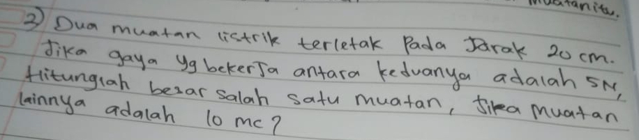 muatanit. 
③ Dua muatan listrik terletak Pada Jarak 20 cm. 
Jike gaya yg bekerJa antara kedvanya adalah SN, 
flitungiah besar salah satu muatan, Jika muatan 
lainnya adalah l0 mc?