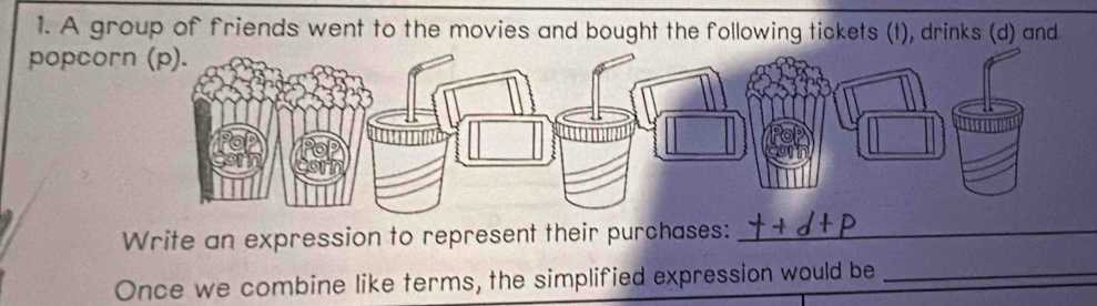 A group of friends went to the movies and bought the following tickets (t), drinks (d) and 
popcor 
Write an expression to represent their purchases:_ 
Once we combine like terms, the simplified expression would be_