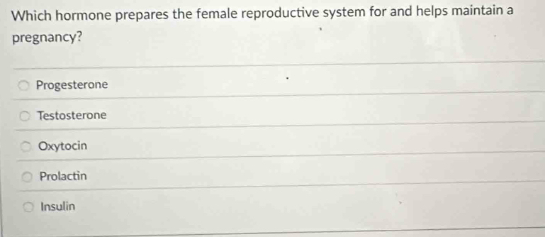 Which hormone prepares the female reproductive system for and helps maintain a
pregnancy?
Progesterone
Testosterone
Oxytocin
Prolactin
Insulin