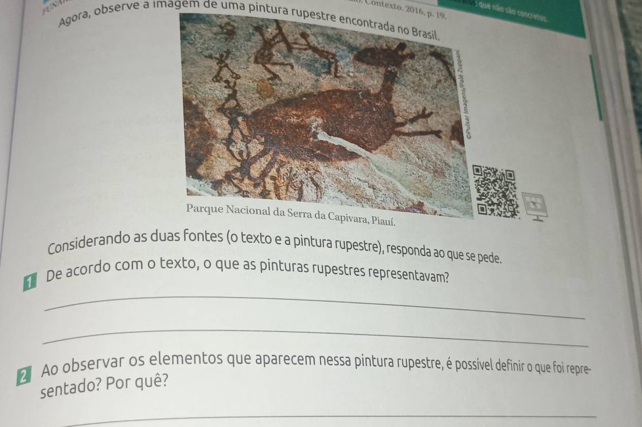 AN 
0 Contexto. 2016, p. 19. 
que não são concratos 
Agora, observe a imagem de uma píntura rupestre encontrada no Brasil. 
Considerando as duas fontes (o texto e a pintura rupestre), responda ao que se pede. 
_ 
De acordo com o texto, o que as pinturas rupestres representavam? 
_ 
2 Ao observar os elementos que aparecem nessa pintura rupestre, é possível definir o que foi repre 
sentado? Por quê? 
_