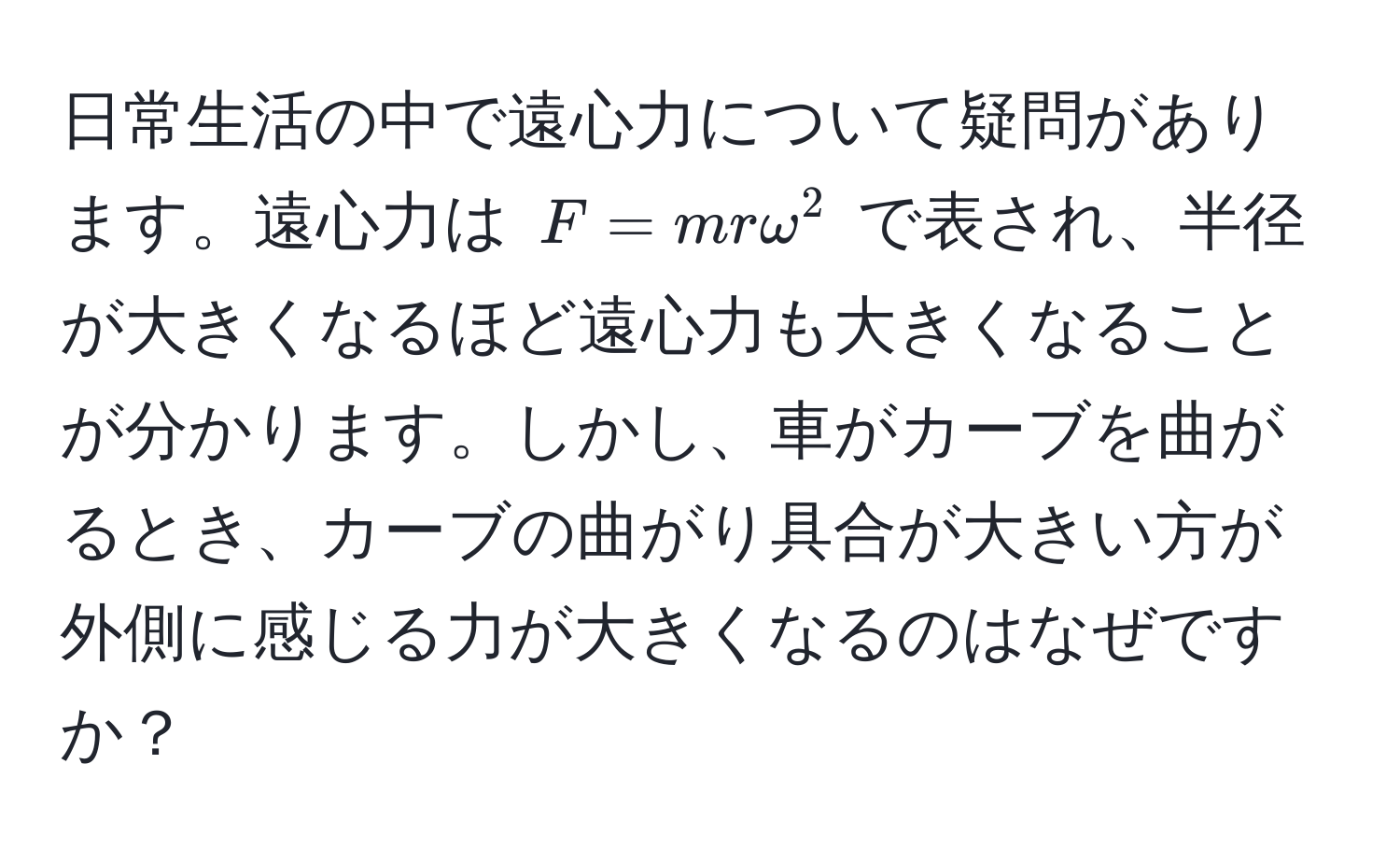 日常生活の中で遠心力について疑問があります。遠心力は $F = mromega^2$ で表され、半径が大きくなるほど遠心力も大きくなることが分かります。しかし、車がカーブを曲がるとき、カーブの曲がり具合が大きい方が外側に感じる力が大きくなるのはなぜですか？