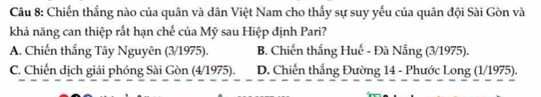 Chiến thắng nào của quân và dân Việt Nam cho thấy sự suy yếu của quân đội Sài Gòn và
khả năng can thiệp rất hạn chế của Mỹ sau Hiệp định Pari?
A. Chiến thắng Tây Nguyên (3/1975). B. Chiến thắng Huế - Đà Nẵng (3/1975).
C. Chiến dịch giải phóng Sài Gòn (4/1975). D. Chiến thắng Đường 14 - Phước Long (1/1975).