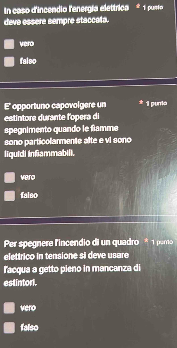 In caso d'incendio l'energia elettrica 1 punto
deve essere sempre staccata.
vero
falso
E' opportuno capovolgere un 1 punto
estintore durante l'opera di
spegnimento quando le fiamme
sono particolarmente alte e vi sono
liquidi infiammabili.
vero
falso
Per spegnere l'incendio di un quadro * 1 punto
elettrico in tensione si deve usare
l'acqua a getto pieno in mancanza di
estintori.
vero
falso