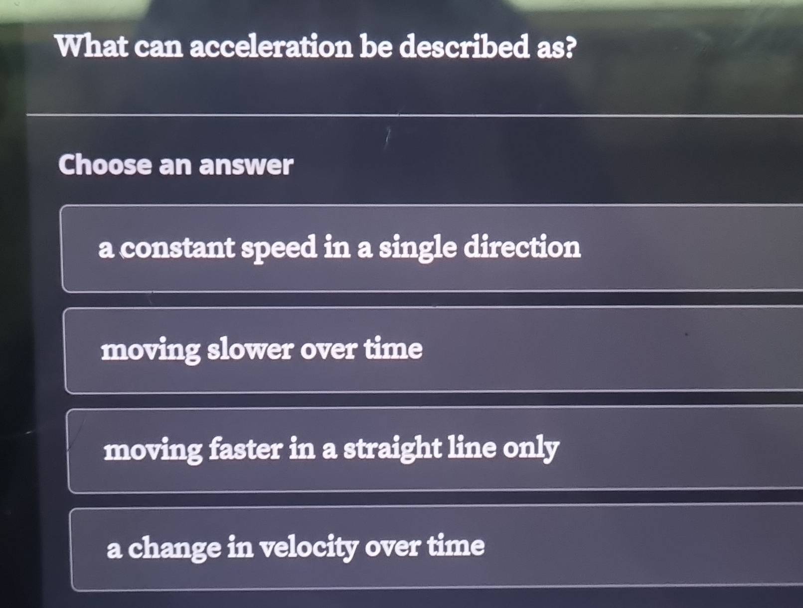 What can acceleration be described as?
Choose an answer
a constant speed in a single direction
moving slower over time
moving faster in a straight line only
a change in velocity over time