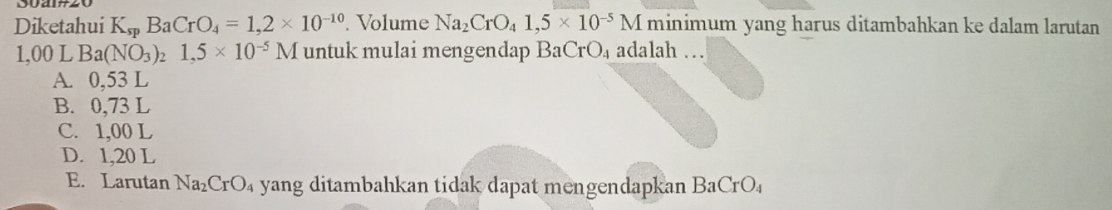 Diketahui K_spBaCrO_4=1,2* 10^(-10). Volume Na_2CrO_41,5* 10^(-5)M minimum yang harus ditambahkan ke dalam larutan
1,00 L Ba(NO_3)_21,5* 10^(-5)M untuk mulai mengendap BaCrO_4 adalah …
A. 0,53 L
B. 0,73 L
C. 1,00 L
D. 1,20 L
E. Larutan Na_2CrO_4 yang ditambahkan tidak dapat mengendapkan Ba CrO_4