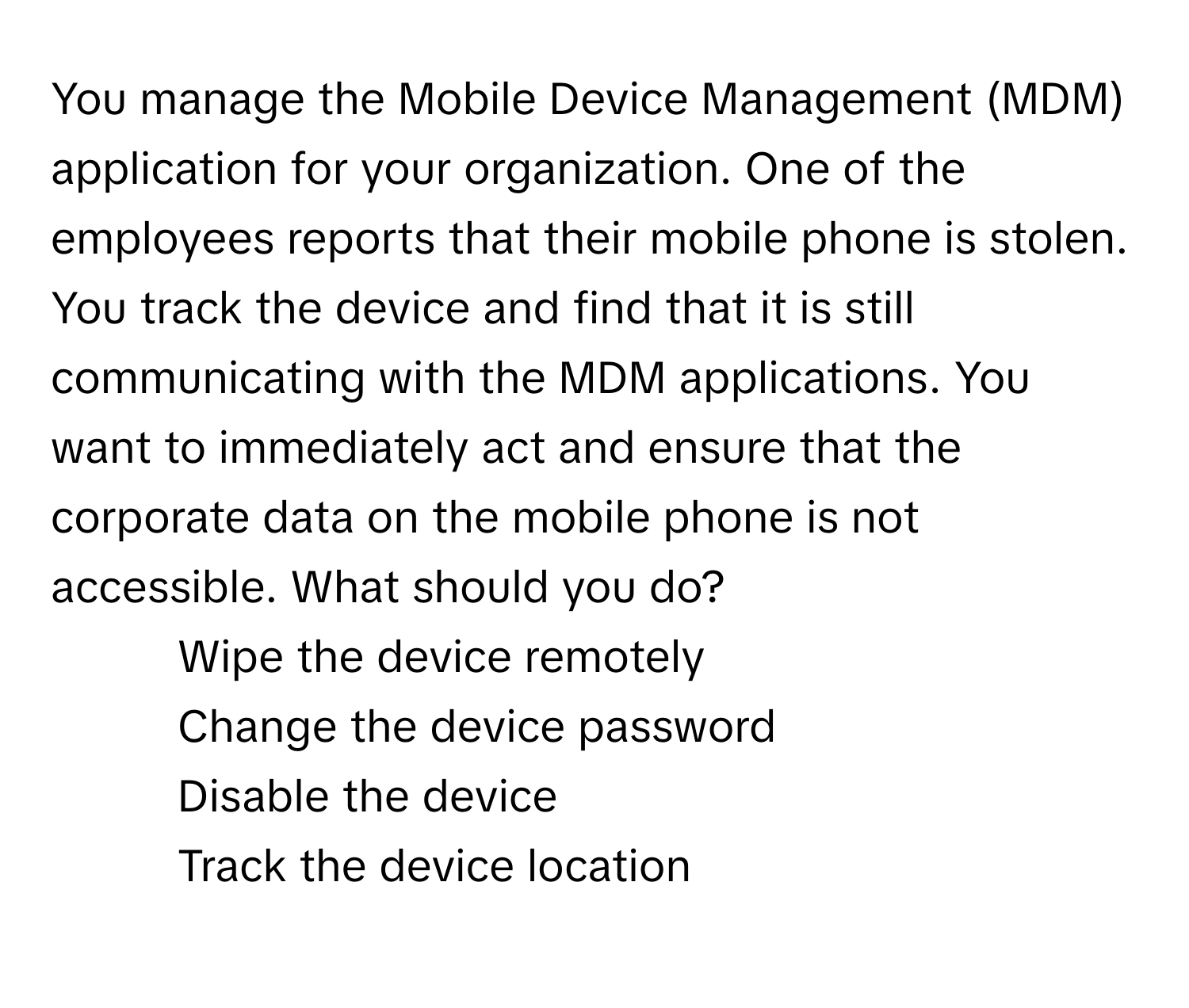 You manage the Mobile Device Management (MDM) application for your organization. One of the employees reports that their mobile phone is stolen. You track the device and find that it is still communicating with the MDM applications. You want to immediately act and ensure that the corporate data on the mobile phone is not accessible. What should you do?

1) Wipe the device remotely 
2) Change the device password 
3) Disable the device 
4) Track the device location