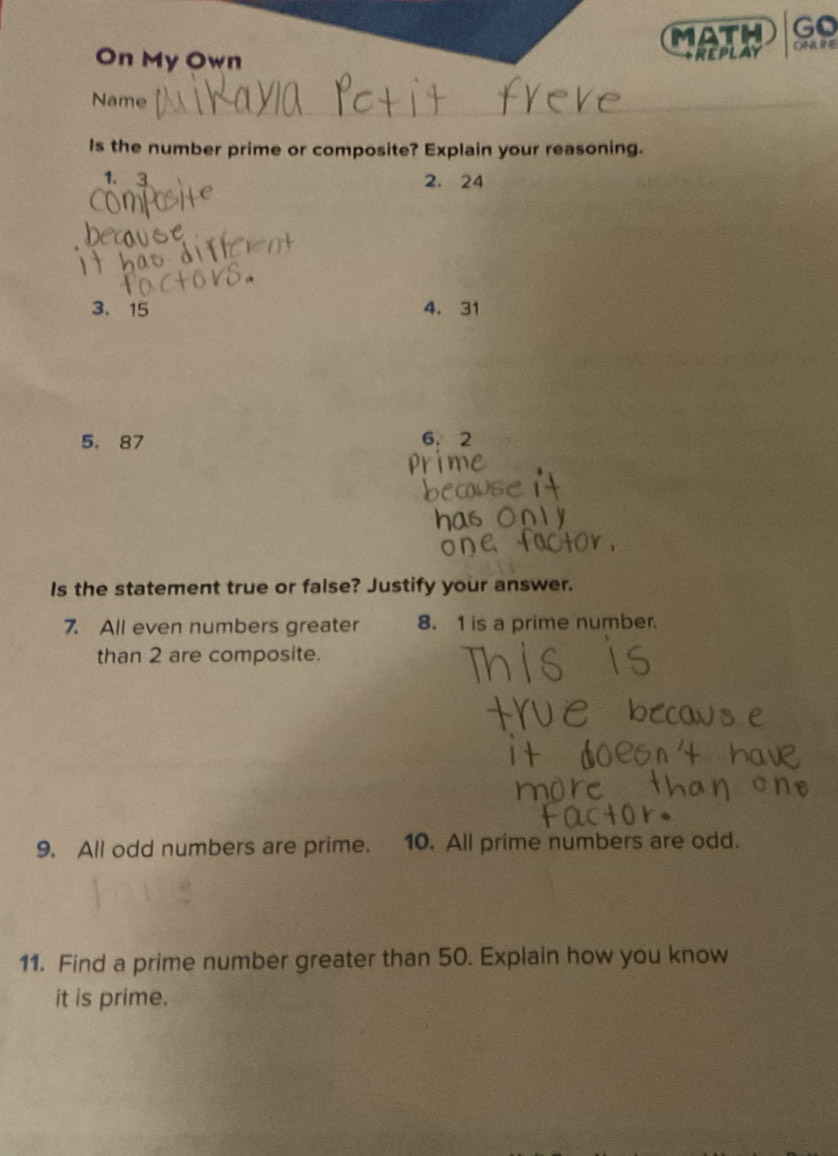 MATH Go 
On My Own REPLAY ONLIME 
Name_ 
Is the number prime or composite? Explain your reasoning.
1. 3 2. 24
3、 15 4. 31
5. 87 6.2
Is the statement true or false? Justify your answer. 
7. All even numbers greater 8. 1 is a prime number. 
than 2 are composite. 
9. All odd numbers are prime. 10. All prime numbers are odd. 
11. Find a prime number greater than 50. Explain how you know 
it is prime.