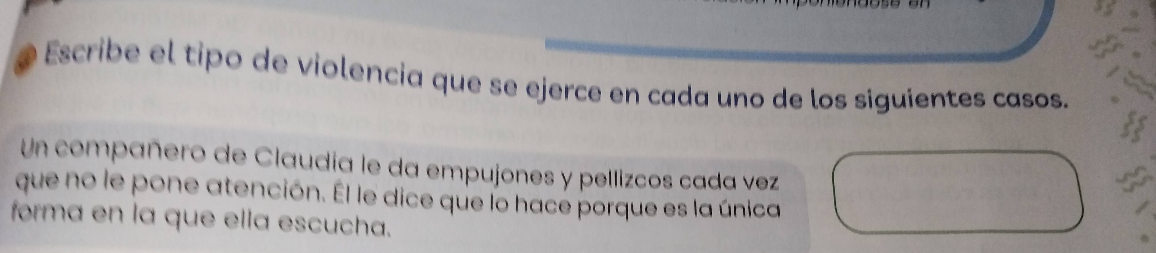 Escribe el tipo de violencia que se ejerce en cada uno de los siguientes casos. 
Un compañero de Claudia le da empujones y pellizcos cada vez 
que no le pone atención. Él le dice que lo hace porque es la única 
forma en la que ella escucha.