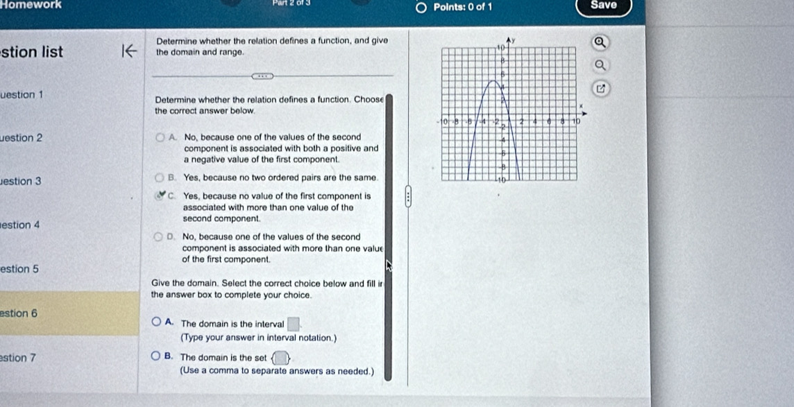 Homework Points: 0 of 1 Save
Determine whether the relation defines a function, and give
stion list the domain and range.
uestion 1 Determine whether the relation defines a function. Choose
the correct answer below.
destion 2 A. No, because one of the values of the second
component is associated with both a positive and
a negative value of the first component.
estion 3 B. Yes, because no two ordered pairs are the same.
C. Yes, because no value of the first component is
associated with more than one value of the
estion 4
second component.
D. No, because one of the values of the second
component is associated with more than one value
of the first component.
estion 5
Give the domain. Select the correct choice below and fill ir
the answer box to complete your choice.
estion 6 A. The domain is the interval
(Type your answer in interval notation.)
stion 7 B. The domain is the set
(Use a comma to separate answers as needed.)