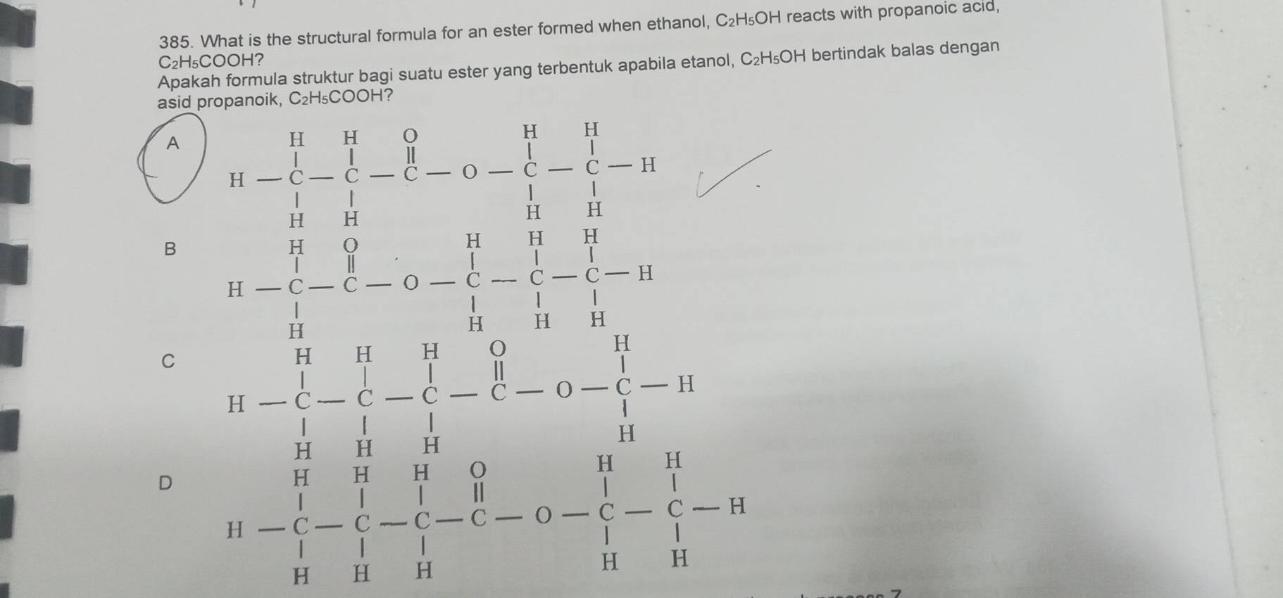 What is the structural formula for an ester formed when ethanol, C₂H₅OH reacts with propanoic acıd,
C₂H₅COOH?
Apakah formula struktur bagi suatu ester yang terbentuk apabila etanol, C₂H₅OH bertindak balas dengan
asid propanoik, C₂H₅COOH?
A
B
D beginarrayr □ □  beginarrayr □ □  5^(* 3 frac 5)□ endarray beginarrayr 1 -□ □  -□ □  hline □ endarray 5 -□ □ □  hline □ □ □  □  □ endarray beginarrayr □ □  -□ □ □ endarray beginarrayr □  -□ □  beginarrayr 5endarray -beginarrayr □  □ endarray =□  beginarrayr □ endarray -beginarrayr □  1endarray 
C