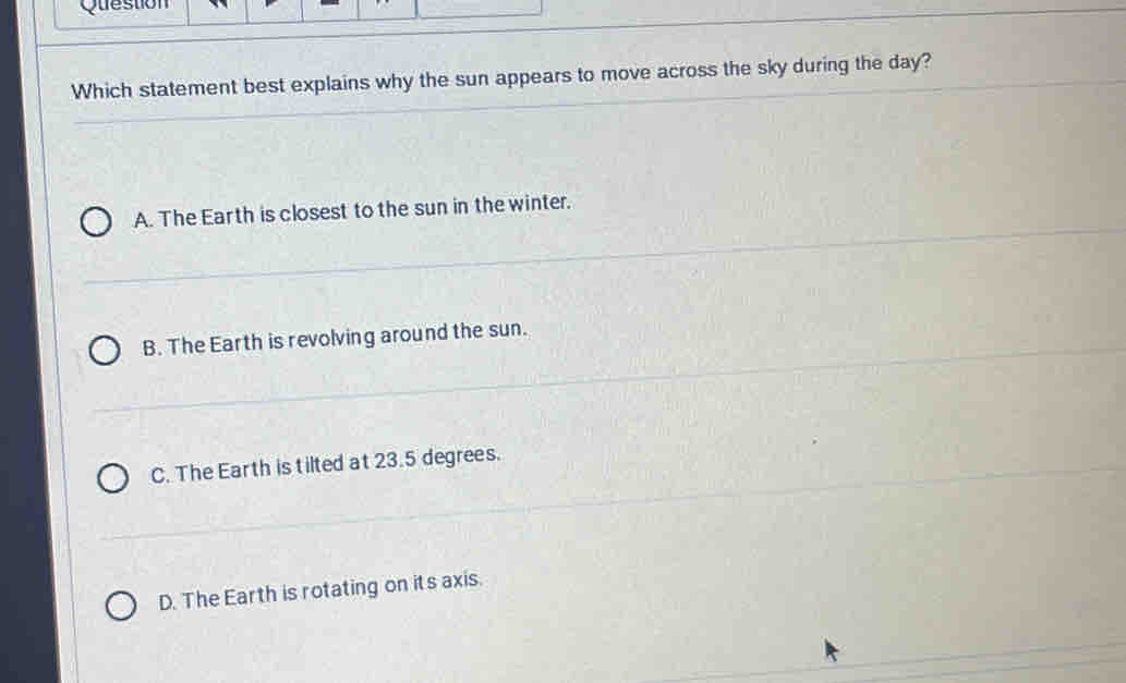 Question
Which statement best explains why the sun appears to move across the sky during the day?
A. The Earth is closest to the sun in the winter.
B. The Earth is revolving around the sun.
C. The Earth is tilted at 23.5 degrees.
D. The Earth is rotating on its axis.