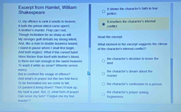 Excerpt from Hamlet, William It shows the character's faith in true 
Shakespeare justice. 
O, my offence is rank it smells to heaven; It resolves the character's internal 
It hath the primal eldest curse upon't. conflict. 
A brother's murder. Pray can I not, 
Though inclination be as sharp as will: 
My stronger guilt defeats my strong intent; Read the excerpt. 
And, like a man to double business bound, What element in the excerpt suggests the climax 
I stand in pause where I shall first begin, of the character's internal conflict? 
And both neglect. What if this cursed hand 
Were thicker than itself with brother's blood, 
Is there not rain enough in the sweet heavens the character's decision to leave the 
To wash it white as snow? Whereto serves land 
mercy the character's dream about the 
But to confront the visage of offence? 
And what's in prayer but this two-fold force, murder 
To be forestalled ere we come to fall, the character's confession to a person 
Or pardon'd being down? Then I'll look up; 
My fault is past. But, O, what form of prayer the character's prayer asking 
Can serve my turn? 'Forgive me my foul forgiveness 
murder'?