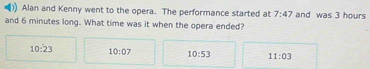 Alan and Kenny went to the opera. The performance started at 7:47 and was 3 hours
and 6 minutes long. What time was it when the opera ended?
10:23
10:07
10:53
11:03