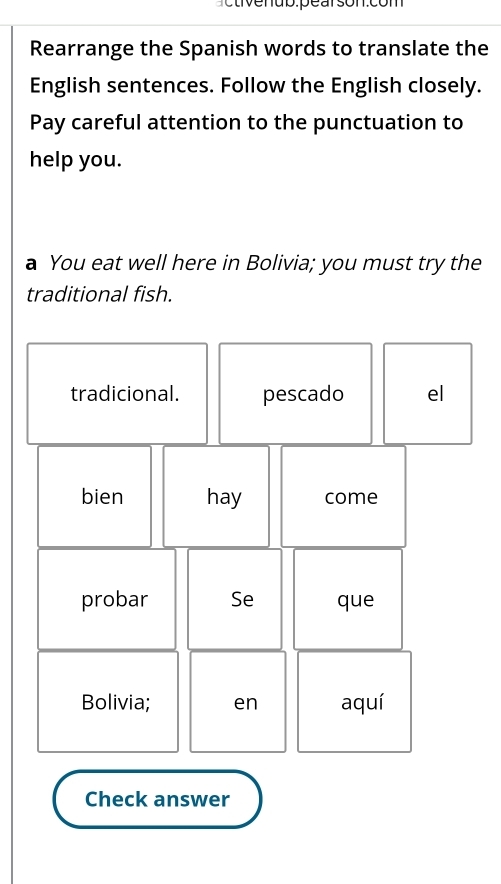 uo: pe arson.com 
Rearrange the Spanish words to translate the 
English sentences. Follow the English closely. 
Pay careful attention to the punctuation to 
help you. 
a You eat well here in Bolivia; you must try the 
traditional fish.