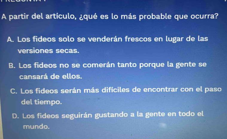 A partir del artículo, ¿qué es lo más probable que ocurra?
A. Los fideos solo se venderán frescos en lugar de las
versiones secas.
B. Los fideos no se comerán tanto porque la gente se
cansará de ellos.
C. Los fideos serán más difíciles de encontrar con el paso
del tiempo.
D. Los fideos seguirán gustando a la gente en todo el
mundo.