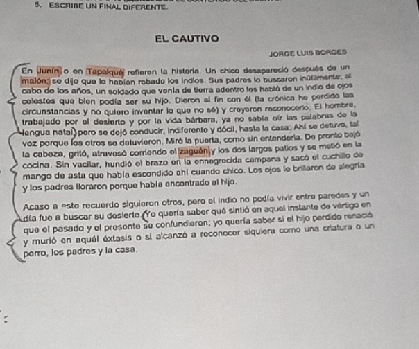 ESCFUBE UN FINAL DIFERENTE 
EL CAUTIVO 
JORGE LUIS BORGES 
En Juníno en Tapalqué referen la historia. Un chico desspareció después de un 
imalón;|se dijo que lo habían robado los indios. Sus padres lo buscaron inútilmente, al 
cabo de los años, un soldado que venía de tierra adentro les habló de un indio de ojos 
celestes que blen podía ser su hijo. Dieron al fin con él (la crónica he perdido las 
circunstancias y no quiero inventar lo que no sé) y creyeron reconocerio. El hombre, 
trabajado por el desierto y por la vida bárbara, ya no sabía oír las palabras de la 
Mengua natal pero se dejó conducir, indiferente y dócil, hasta la casa. Ahí se detuvo, tal 
voz porque los otros se detuvieron. Miró la puerta, como sin entendería. De pronto bejó 
la cabeza, gritó, atravesó corriendo el zaguán y los dos largos patios y se metió en la 
cocina. Sin vacilar, hundió el brazo en la ennegrecida campana y sacó el cuchillo de 
mango de asta que había escondido ahí cuando chico. Los ojos le brillaron de alegría 
y tos padres lloraron porque habla encontrado al hijo. 
Acaso a este recuerdo siguieron otros, pero el indio no podía vivir entre paredes y un 
día fue a buscar su desierto. Yo quería saber qué sintió en aquel instante de vértigo en 
que el pasado y el presente se confundieron; yo quería saber si el hijo perdido renació 
y murió en aquél extasis o si alcanzó a reconocer siquiera como una criatura o un 
perro, los padres y la casa.