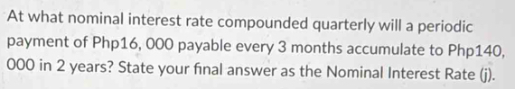 At what nominal interest rate compounded quarterly will a periodic 
payment of Php16, 000 payable every 3 months accumulate to Php140,
000 in 2 years? State your final answer as the Nominal Interest Rate (j).