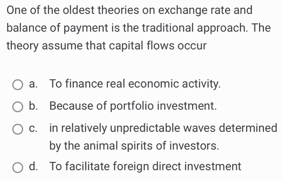 One of the oldest theories on exchange rate and
balance of payment is the traditional approach. The
theory assume that capital flows occur
a. To finance real economic activity.
b. Because of portfolio investment.
c. in relatively unpredictable waves determined
by the animal spirits of investors.
d. To facilitate foreign direct investment