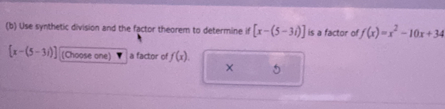 Use synthetic division and the factor theorem to determine if [x-(5-3i)] is a factor of f(x)=x^2-10x+34
 x-(5-3i) (Choose one) a factor of f(x). 
5