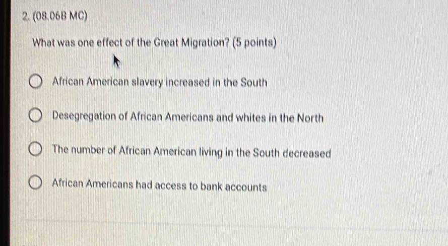 (08.06B MC)
What was one effect of the Great Migration? (5 points)
African American slavery increased in the South
Desegregation of African Americans and whites in the North
The number of African American living in the South decreased
African Americans had access to bank accounts