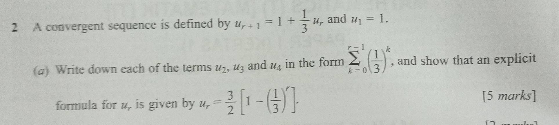 A convergent sequence is defined by u_r+1=1+ 1/3 u_r and u_1=1. 
(a) Write down each of the terms u_2, u_3 and u_4 in the form sumlimits _(k=0)^(r=1)( 1/3 )^k , and show that an explicit 
formula for u, is given by u_r= 3/2 [1-( 1/3 )^r]. 
[5 marks]